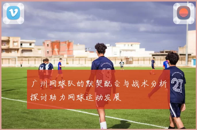 广州网球队的默契配合与战术分析探讨助力网球运动发展
