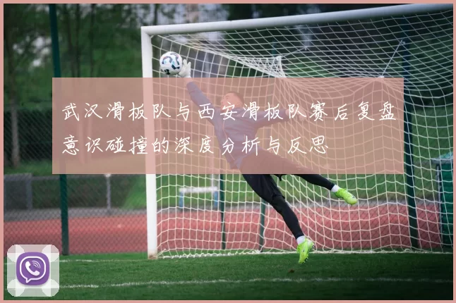 武汉滑板队与西安滑板队赛后复盘意识碰撞的深度分析与反思