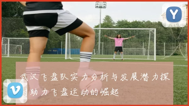 武汉飞盘队实力分析与发展潜力探讨助力飞盘运动的崛起
