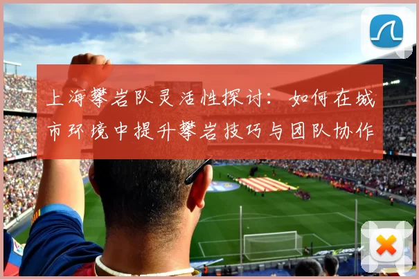 上海攀岩队灵活性探讨：如何在城市环境中提升攀岩技巧与团队协作