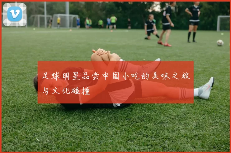 足球明星品尝中国小吃的美味之旅与文化碰撞