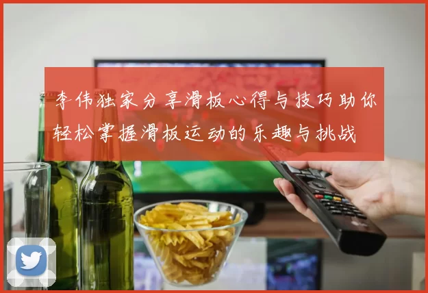 李伟独家分享滑板心得与技巧助你轻松掌握滑板运动的乐趣与挑战