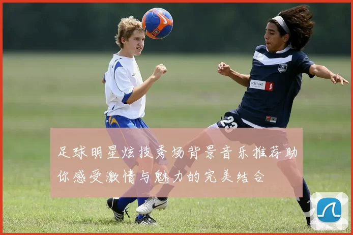 足球明星炫技秀场背景音乐推荐助你感受激情与魅力的完美结合