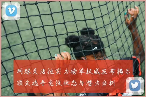 网球灵活性实力榜单权威发布揭示顶尖选手竞技状态与潜力分析