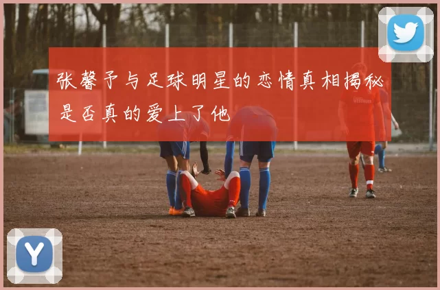 张馨予与足球明星的恋情真相揭秘是否真的爱上了他