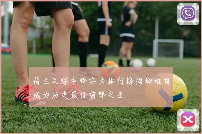 荷兰足球中锋实力排行榜揭晓谁将成为历史最佳前锋之王