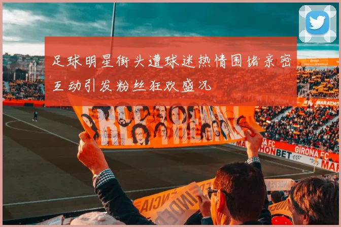 足球明星街头遭球迷热情围堵亲密互动引发粉丝狂欢盛况