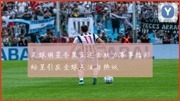 足球明星齐聚亚运会助力赛事精彩纷呈引发全球关注与热议