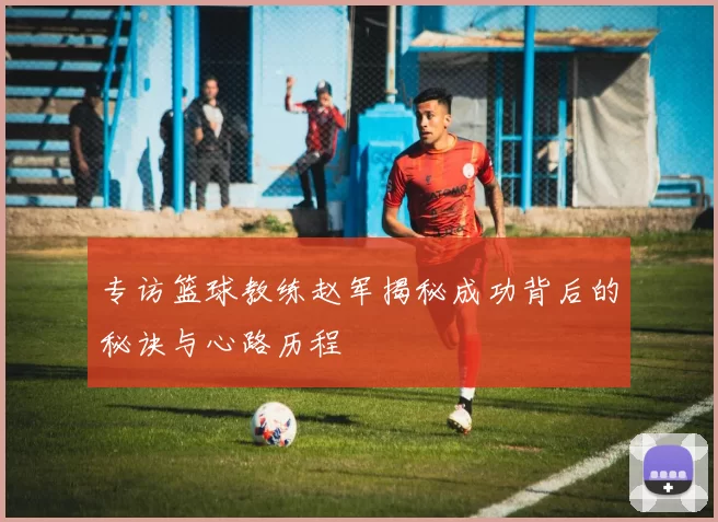 专访篮球教练赵军揭秘成功背后的秘诀与心路历程