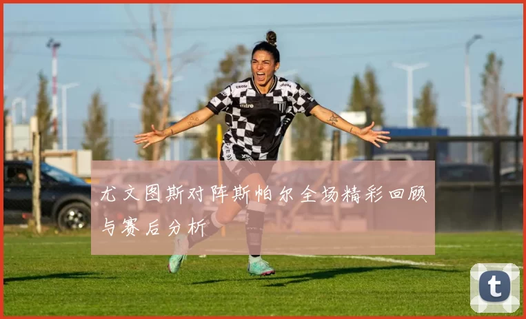 尤文图斯对阵斯帕尔全场精彩回顾与赛后分析