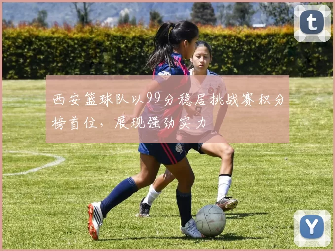 西安篮球队以99分稳居挑战赛积分榜首位，展现强劲实力