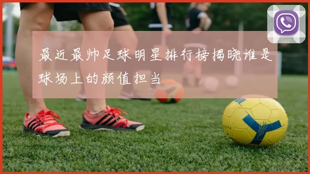 最近最帅足球明星排行榜揭晓谁是球场上的颜值担当