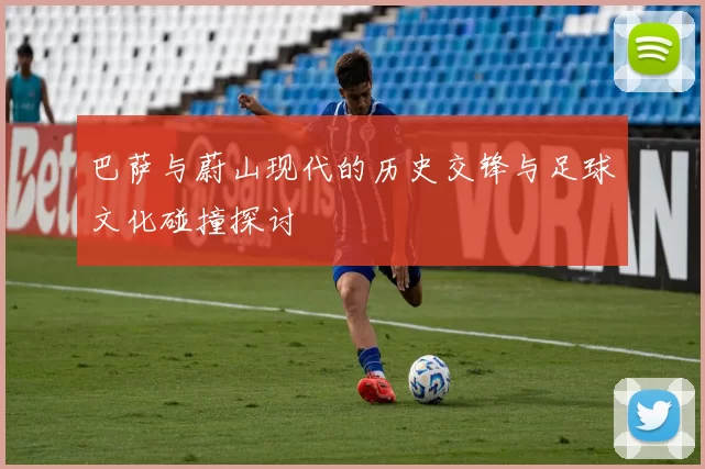 巴萨与蔚山现代的历史交锋与足球文化碰撞探讨