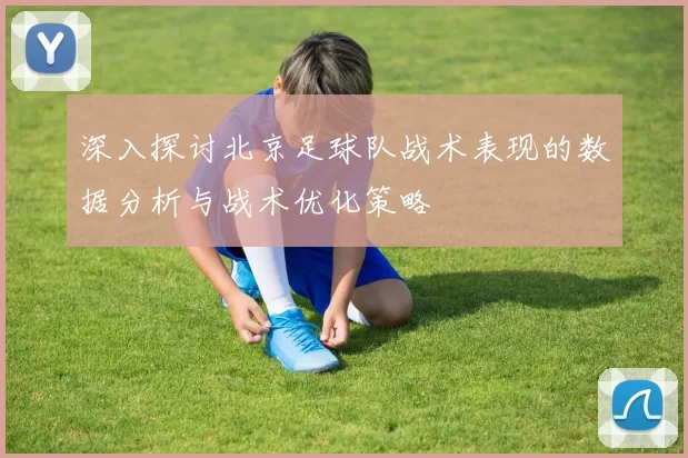 深入探讨北京足球队战术表现的数据分析与战术优化策略