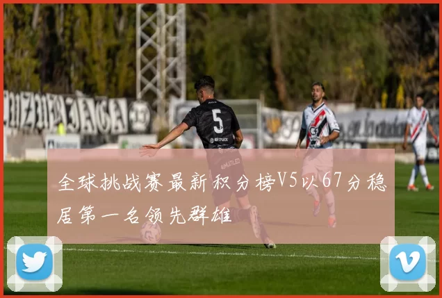 全球挑战赛最新积分榜V5以67分稳居第一名领先群雄