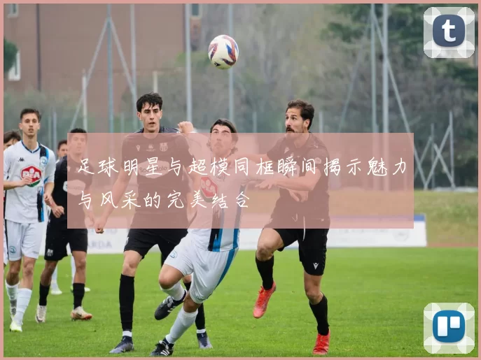 足球明星与超模同框瞬间揭示魅力与风采的完美结合