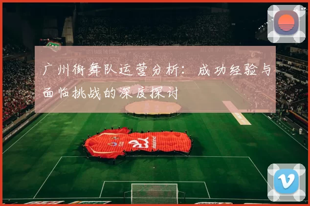 广州街舞队运营分析：成功经验与面临挑战的深度探讨