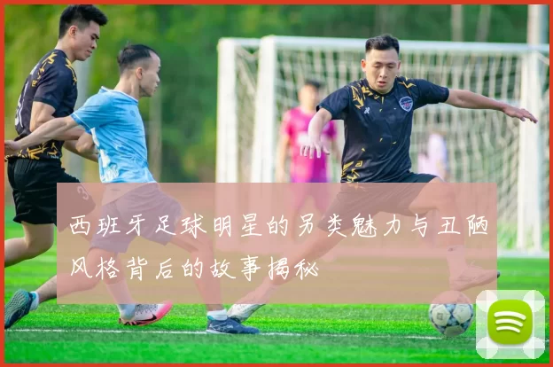 西班牙足球明星的另类魅力与丑陋风格背后的故事揭秘