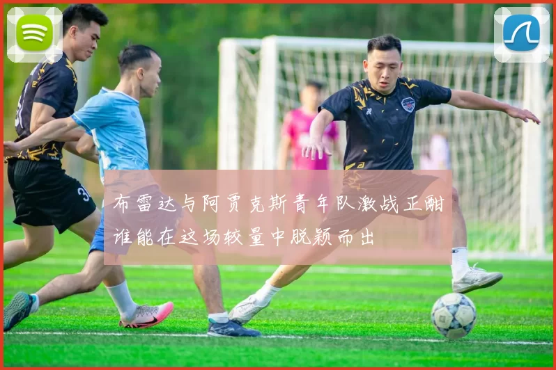 布雷达与阿贾克斯青年队激战正酣谁能在这场较量中脱颖而出