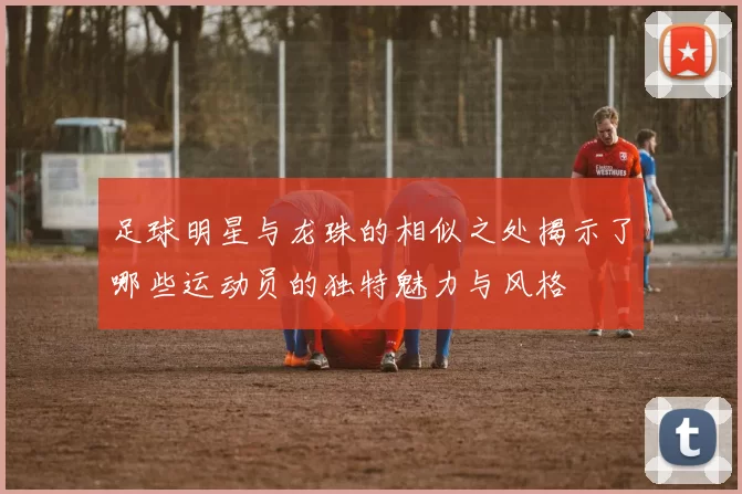 足球明星与龙珠的相似之处揭示了哪些运动员的独特魅力与风格
