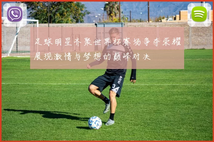 足球明星齐聚世界杯赛场争夺荣耀展现激情与梦想的巅峰对决