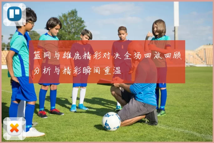 篮网与雄鹿精彩对决全场回放回顾分析与精彩瞬间重温