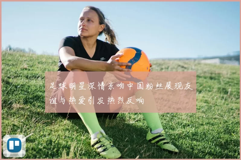 足球明星深情亲吻中国粉丝展现友谊与热爱引发热烈反响