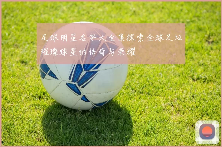 足球明星名字大全集探索全球足坛璀璨球星的传奇与荣耀