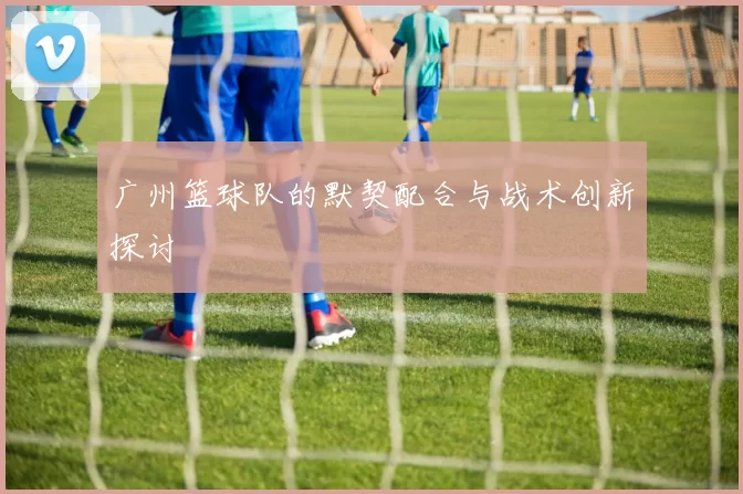 广州篮球队的默契配合与战术创新探讨