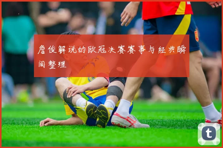 詹俊解说的欧冠决赛赛事与经典瞬间整理