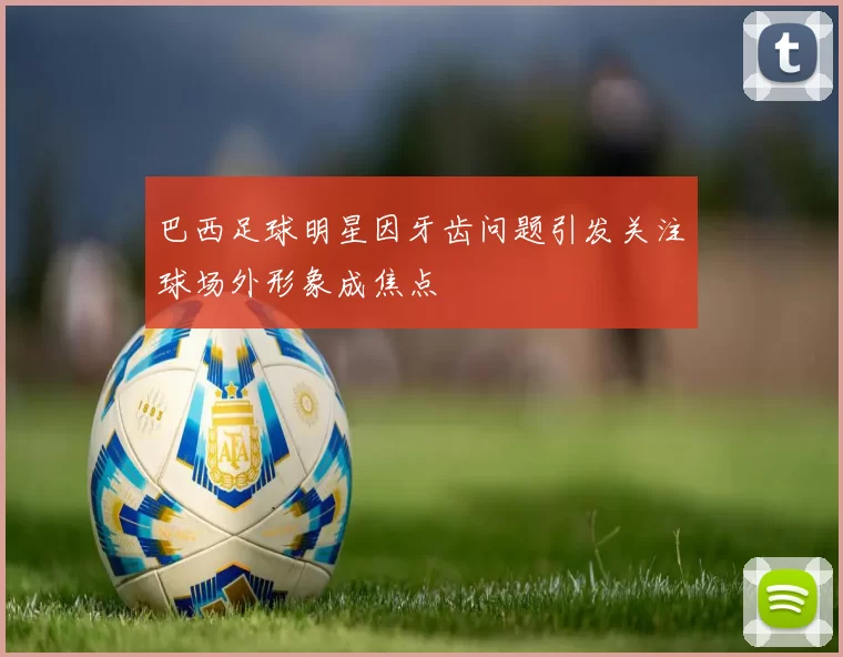 巴西足球明星因牙齿问题引发关注球场外形象成焦点
