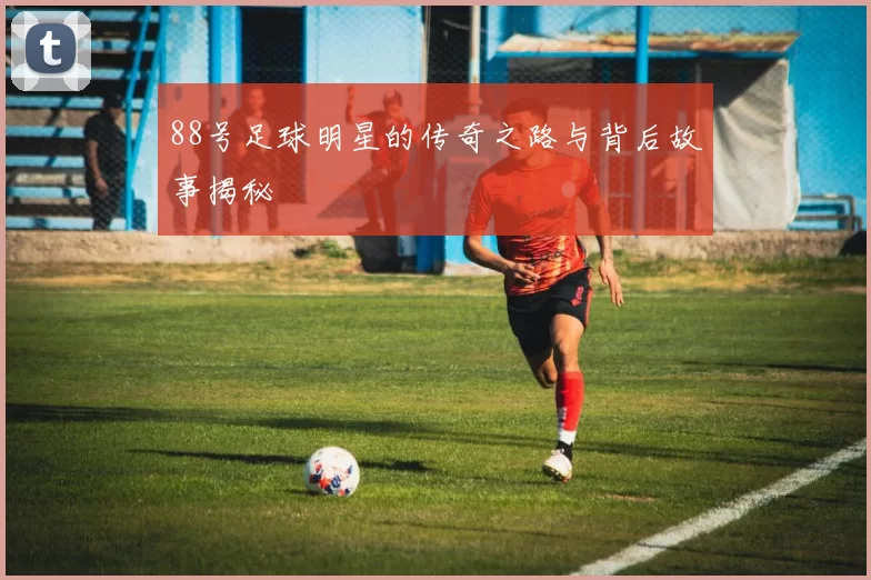 88号足球明星的传奇之路与背后故事揭秘
