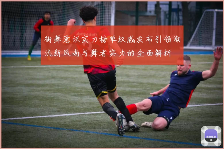 街舞意识实力榜单权威发布引领潮流新风尚与舞者实力的全面解析