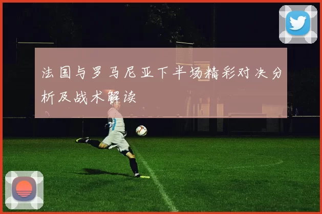 法国与罗马尼亚下半场精彩对决分析及战术解读