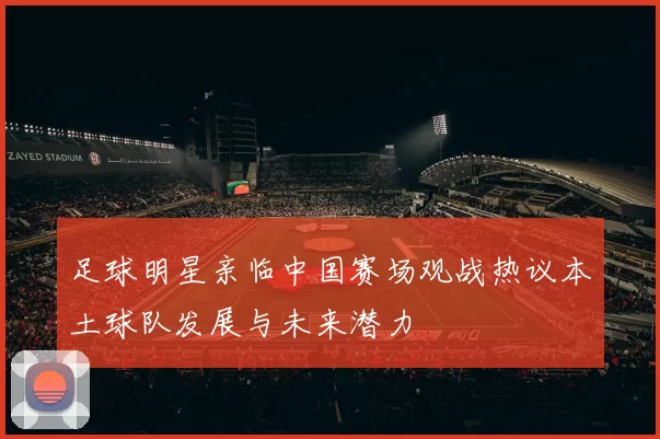 足球明星亲临中国赛场观战热议本土球队发展与未来潜力