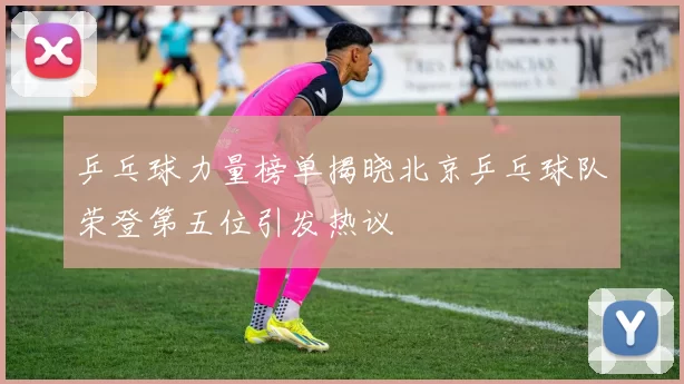乒乓球力量榜单揭晓北京乒乓球队荣登第五位引发热议
