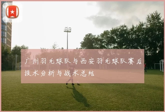 广州羽毛球队与西安羽毛球队赛后技术分析与战术总结