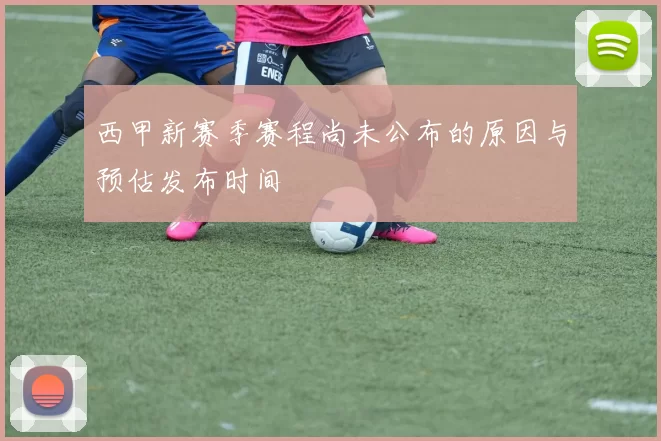 西甲新赛季赛程尚未公布的原因与预估发布时间