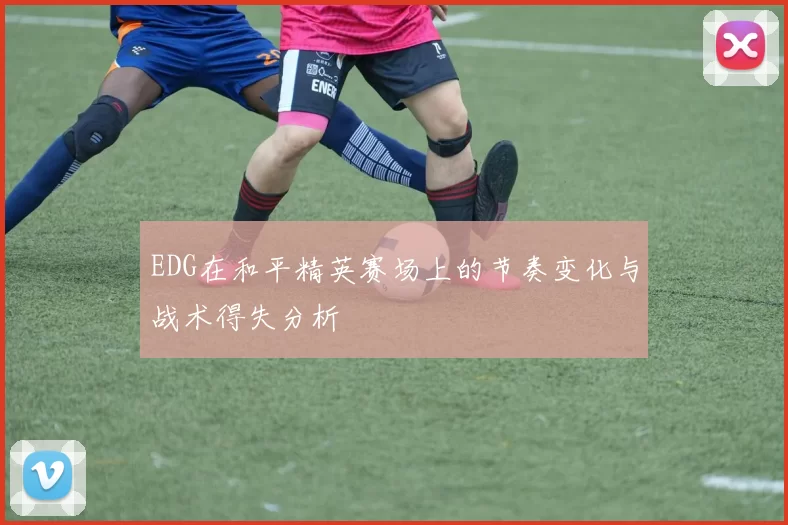 EDG在和平精英赛场上的节奏变化与战术得失分析