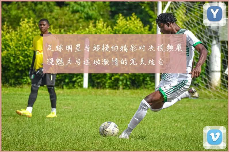 足球明星与超模的精彩对决视频展现魅力与运动激情的完美结合