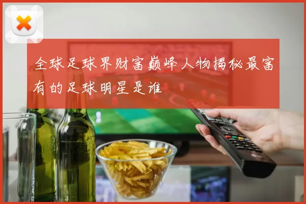 全球足球界财富巅峰人物揭秘最富有的足球明星是谁