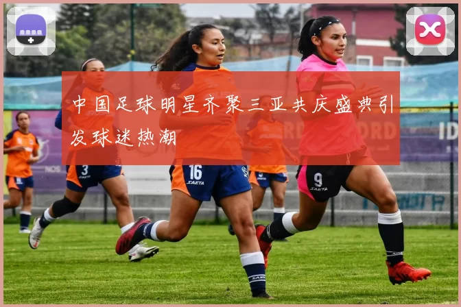 中国足球明星齐聚三亚共庆盛典引发球迷热潮