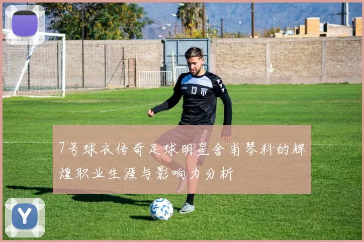 7号球衣传奇足球明星舍甫琴科的辉煌职业生涯与影响力分析