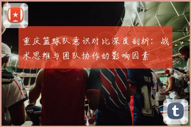 重庆篮球队意识对比深度剖析：战术思维与团队协作的影响因素