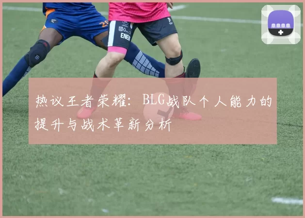 热议王者荣耀：BLG战队个人能力的提升与战术革新分析
