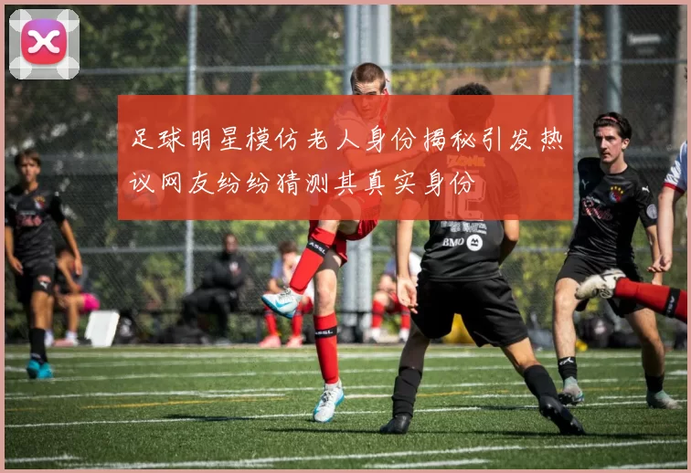 足球明星模仿老人身份揭秘引发热议网友纷纷猜测其真实身份