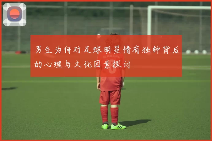 男生为何对足球明星情有独钟背后的心理与文化因素探讨