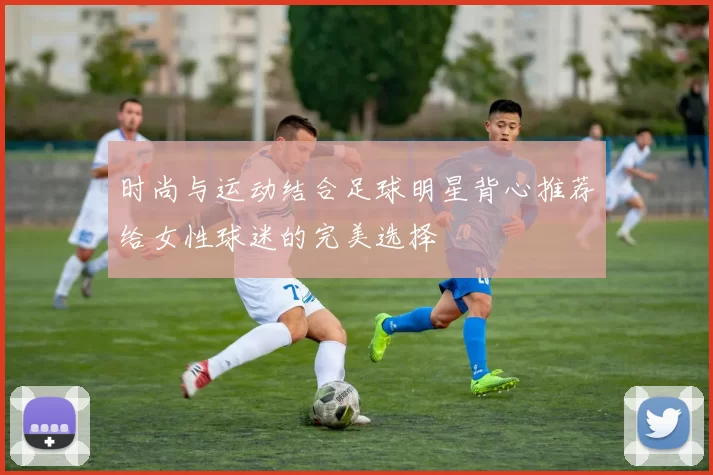 时尚与运动结合足球明星背心推荐给女性球迷的完美选择
