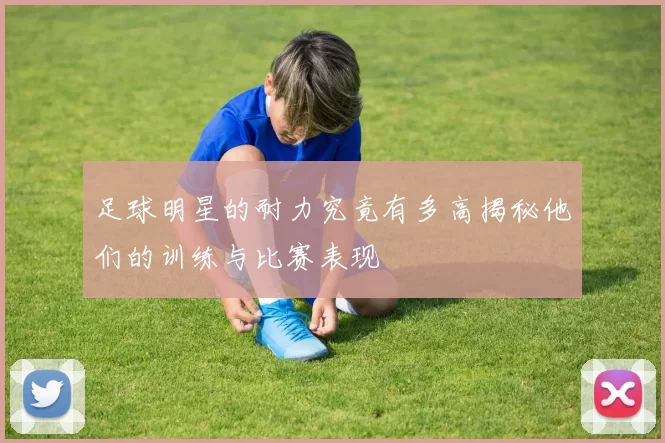 足球明星的耐力究竟有多高揭秘他们的训练与比赛表现