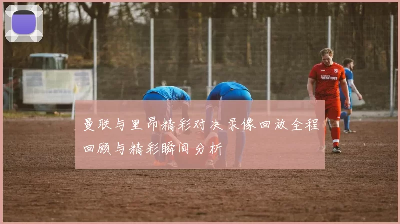 曼联与里昂精彩对决录像回放全程回顾与精彩瞬间分析